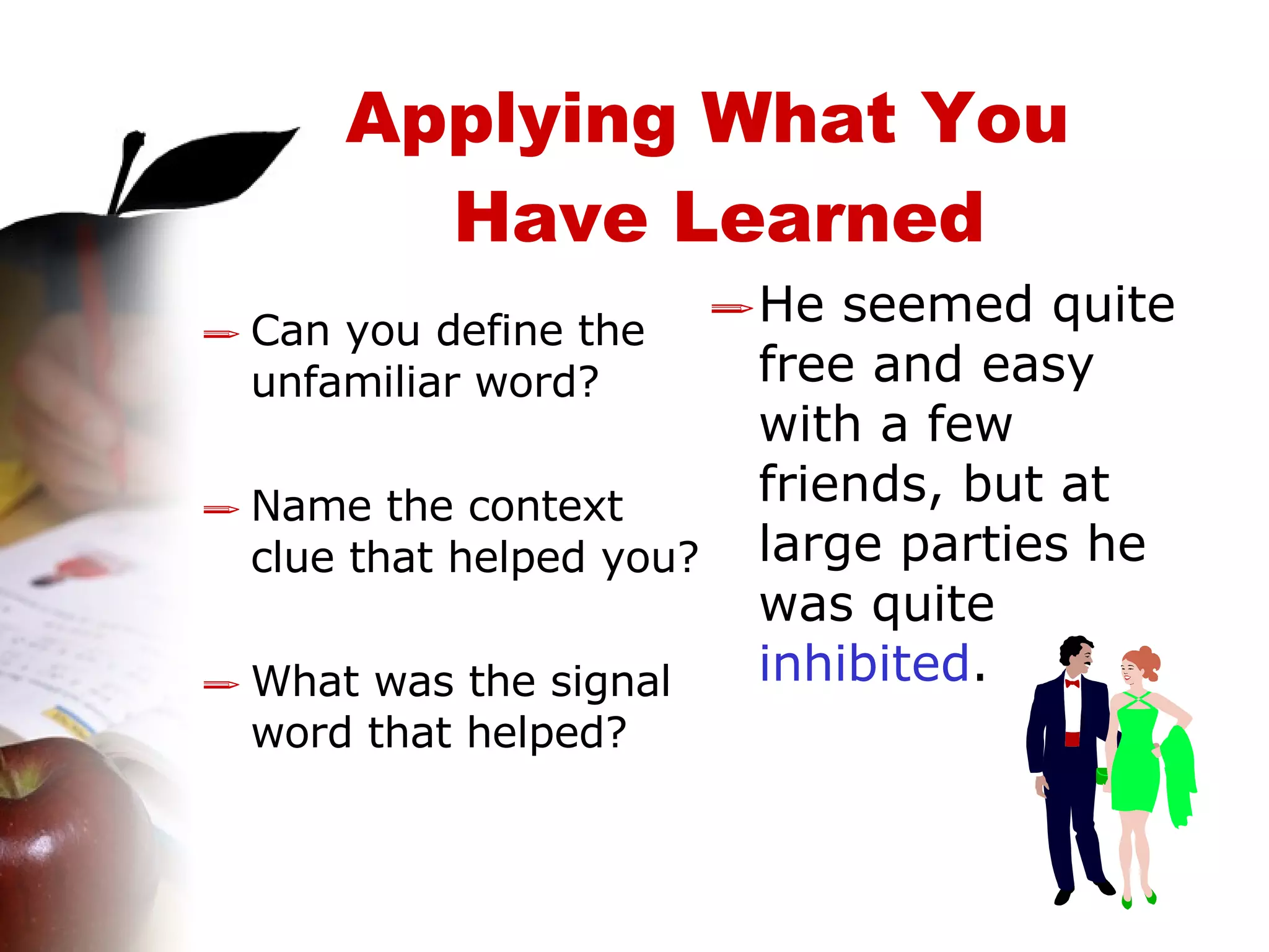 Applying What You  Have Learned Can you define the unfamiliar word? Name the context clue that helped you? What was the signal word that helped? He seemed quite free and easy with a few friends, but at large parties he was quite  inhibited . 