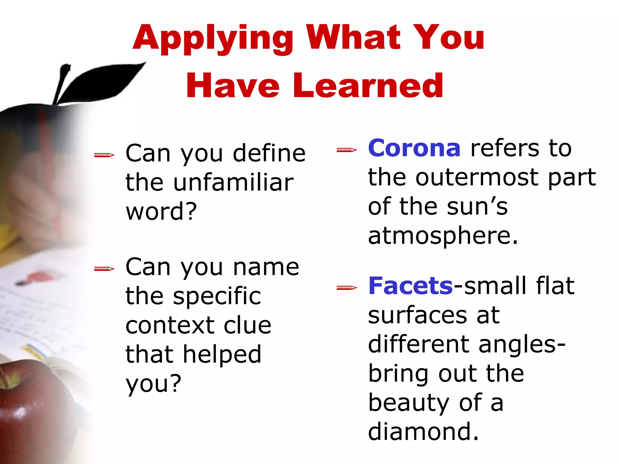 Can you define the unfamiliar word? Can you name the specific context clue that helped you? Corona   refers to the outermost part of the sun’s atmosphere. Facets -small flat surfaces at different angles- bring out the beauty of a diamond. Applying What You  Have Learned 