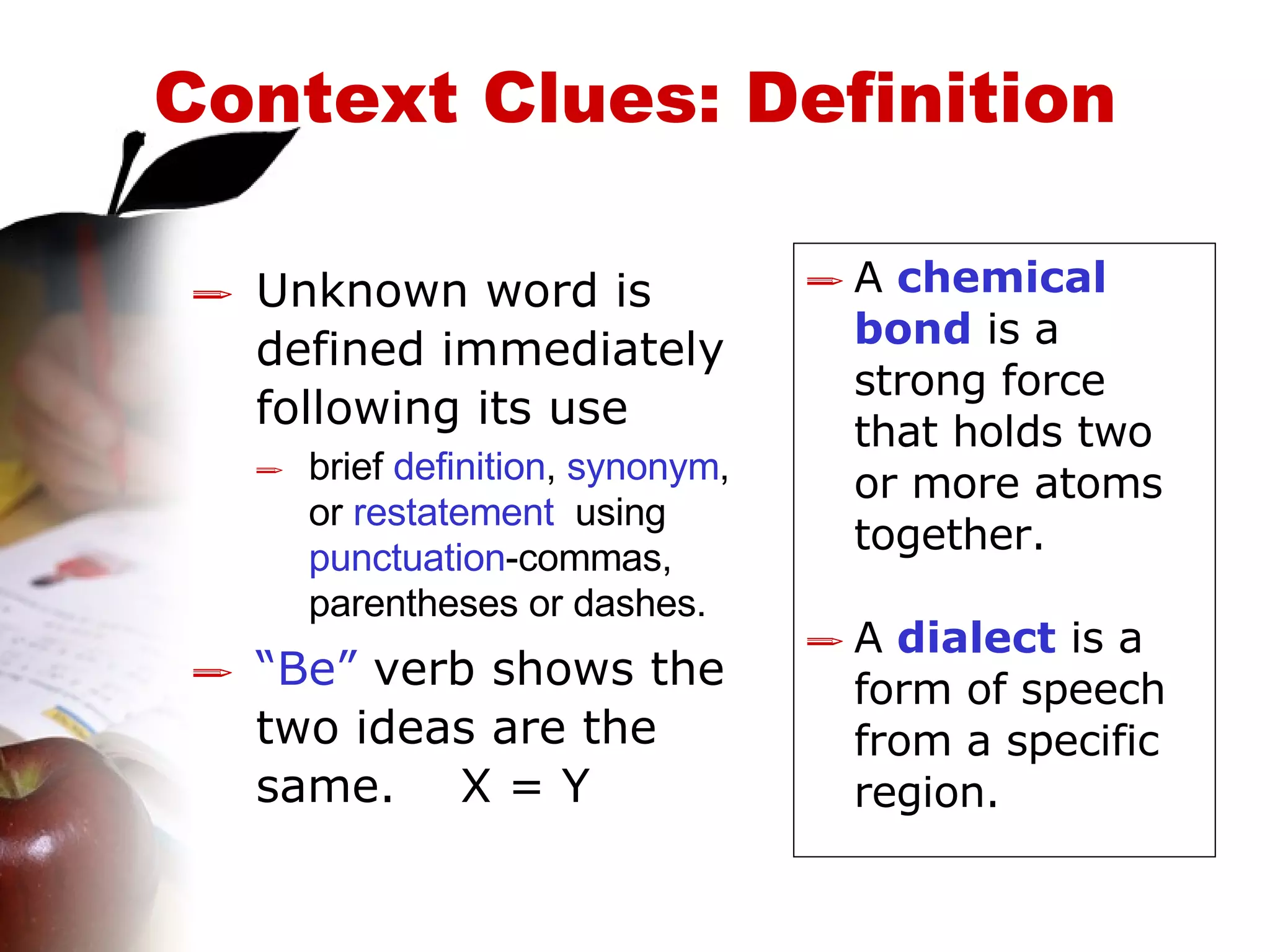 Context Clues: Definition Unknown word is defined immediately following its use   brief  definition ,  synonym , or  restatement   using  punctuation -commas,  parentheses or dashes.   “ Be”  verb shows the two ideas are the same.  X = Y A  chemical bond  is a strong force that holds two or more atoms together. A  dialect  is a form of speech from a specific region. 
