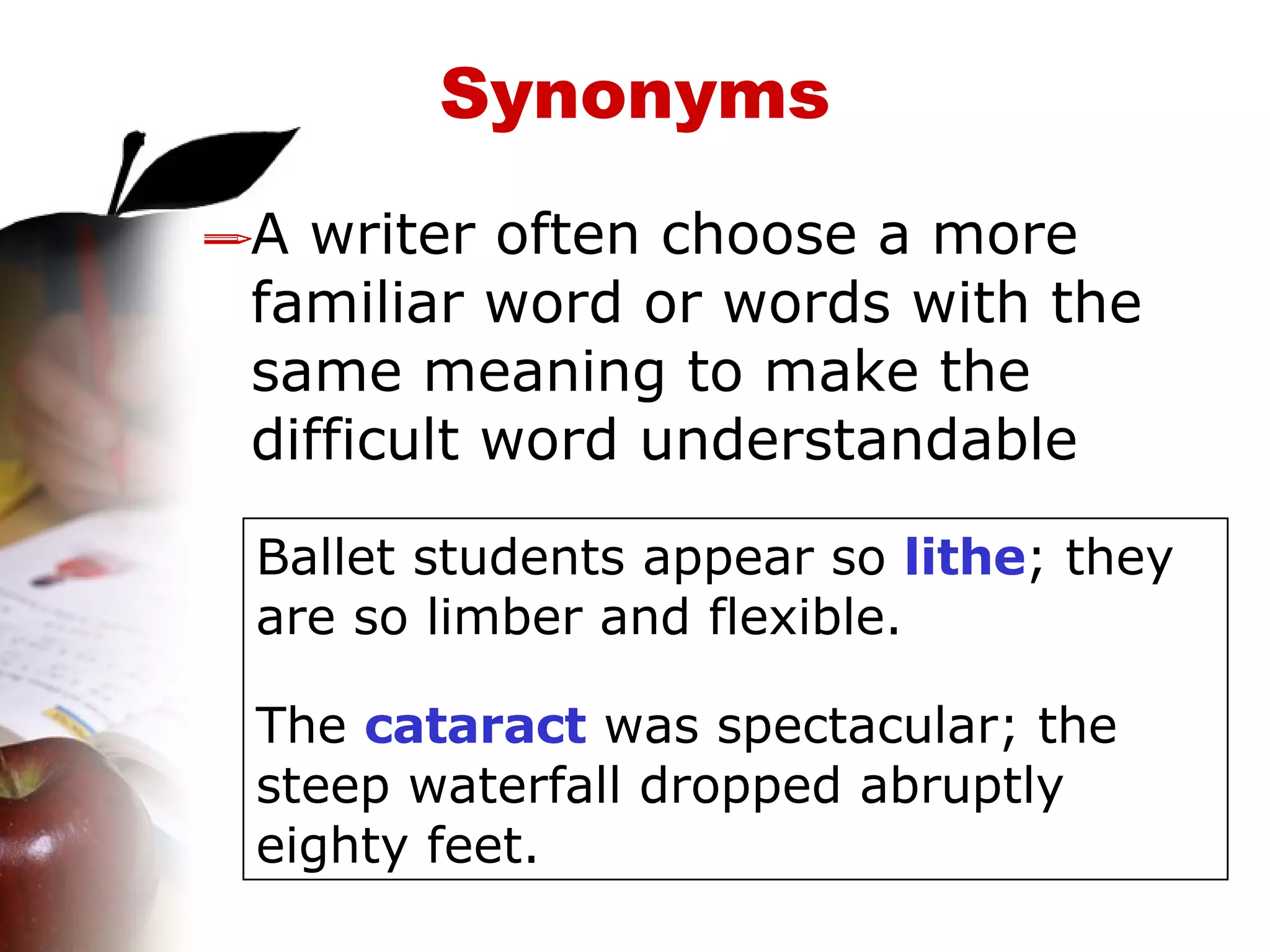 Synonyms A writer often choose a more familiar word or words with the same meaning to make the difficult word understandable Ballet students appear so  lithe ; they are so limber and flexible. The  cataract  was spectacular; the steep waterfall dropped abruptly eighty feet. 