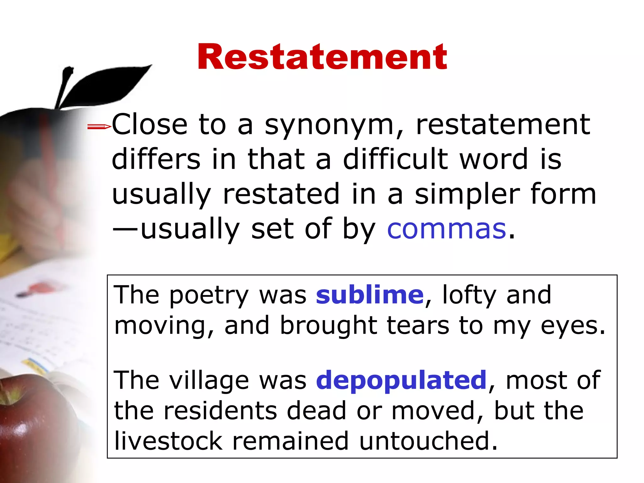 Restatement Close to a synonym, restatement differs in that a difficult word is usually restated in a simpler form—usually set of by  commas . The poetry was  sublime , lofty and moving, and brought tears to my eyes. The village was  depopulated , most of the residents dead or moved, but the livestock remained untouched. 