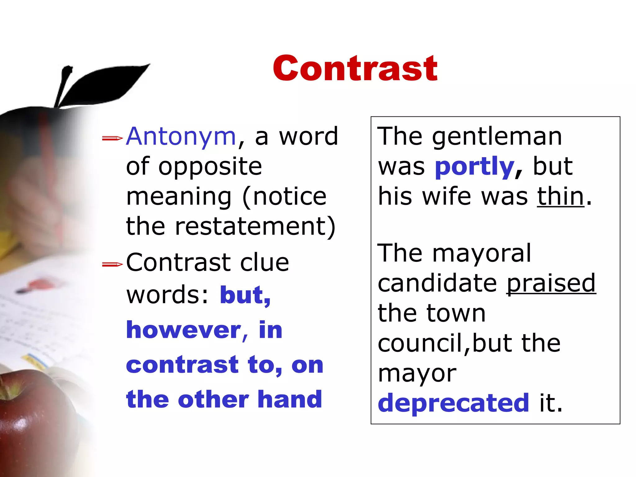 Contrast Antonym , a word of opposite meaning (notice the restatement)  Contrast clue words:  but, however ,  in contrast to, on the other hand The gentleman was  portly ,  but his wife was  thin . The mayoral candidate  praised  the town council,but the mayor  deprecated  it. 