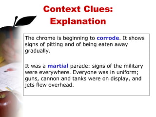 Context Clues: Explanation The chrome is beginning to  corrode . It shows signs of pitting and of being eaten away gradually. It was a  martial  parade: signs of the military were everywhere. Everyone was in uniform; guns, cannon and tanks were on display, and jets flew overhead. 