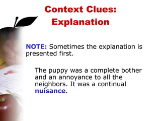 Context Clues: Explanation NOTE:  Sometimes the explanation is presented first. The puppy was a complete bother and an annoyance to all the neighbors. It was a continual  nuisance . 