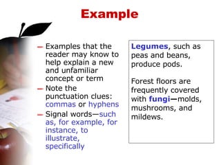 Example Examples that the reader may know to help explain a new and unfamiliar concept or term  Note the punctuation clues:  commas  or  hyphens Signal words— such as, for example, for instance, to illustrate, specifically Legumes , such as peas and beans, produce pods. Forest floors are frequently covered with  fungi — molds, mushrooms, and mildews. 