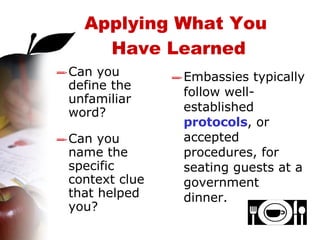 Can you define the unfamiliar word? Can you name the specific context clue that helped you? Embassies typically follow well-established  protocols , or accepted procedures, for seating guests at a government dinner. Applying What You  Have Learned 