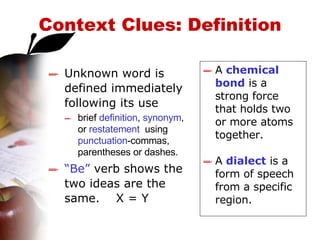 Context Clues: Definition Unknown word is defined immediately following its use   brief  definition ,  synonym , or  restatement   using  punctuation -commas,  parentheses or dashes.   “ Be”  verb shows the two ideas are the same.  X = Y A  chemical bond  is a strong force that holds two or more atoms together. A  dialect  is a form of speech from a specific region. 