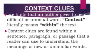 CONTEXT CLUES
are hints that an author gives to help
difficult or unusual word. “Context”
literally means “within” the text.
Context clues are found within a
sentence, paragraph, or passage that a
reader can use to understand the
meanings of new or unfamiliar words.
 