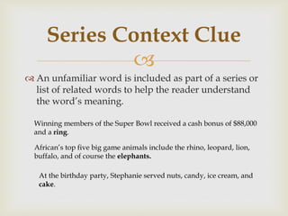 
 An unfamiliar word is included as part of a series or
list of related words to help the reader understand
the word’s meaning.
Series Context Clue
Winning members of the Super Bowl received a cash bonus of $88,000
and a ring.
African’s top five big game animals include the rhino, leopard, lion,
buffalo, and of course the elephants.
At the birthday party, Stephanie served nuts, candy, ice cream, and
cake.
 
