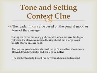 
 The reader finds a clue based on the general mood or
tone of the passage.
Tone and Setting
Context Clue
During the circus the young girl chuckled when she saw the dog act,
yet when the clowns came into the ring she let out a large laugh
(giggle chortle snicker hoot).
During her grandmother’s funeral the girl’s shoulders shook, tears
flowed down her cheeks, and her legs trembled.
The mother tenderly kissed her newborn child on his forehead.
 