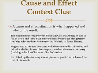 
 A cause and effect situation is what happened and
why or the result.
Cause and Effect
Context Clue
The mountainous road between Mountain City and Abingdon was so
full of twists and turns than many students became car sick (queasy,
troubled with motion sickness) on the field trip to Barter Theatre.
Meg wanted to impress everyone with the southern dish of shrimp and
grits that she had learned how to prepare when she went to culinary
(cooking) school in Charleston, South Carolina.
Joe picked up the steaming slice of pizza and yowled as he burned the
roof of his mouth.
 