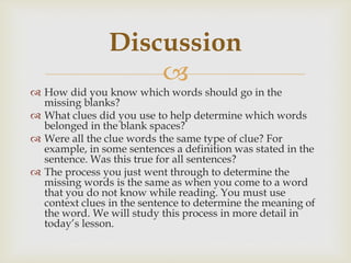 
 How did you know which words should go in the
missing blanks?
 What clues did you use to help determine which words
belonged in the blank spaces?
 Were all the clue words the same type of clue? For
example, in some sentences a definition was stated in the
sentence. Was this true for all sentences?
 The process you just went through to determine the
missing words is the same as when you come to a word
that you do not know while reading. You must use
context clues in the sentence to determine the meaning of
the word. We will study this process in more detail in
today’s lesson.
Discussion
 
