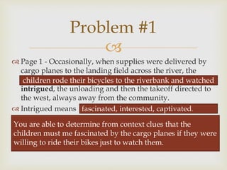 
 Page 1 - Occasionally, when supplies were delivered by
cargo planes to the landing field across the river, the
children rode their bicycles to the riverbank and watched,
intrigued, the unloading and then the takeoff directed to
the west, always away from the community.
 Intrigued means
Problem #1
children rode their bicycles to the riverbank and watched
fascinated, interested, captivated.
You are able to determine from context clues that the
children must me fascinated by the cargo planes if they were
willing to ride their bikes just to watch them.
 