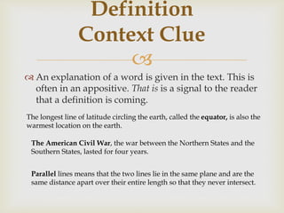
 An explanation of a word is given in the text. This is
often in an appositive. That is is a signal to the reader
that a definition is coming.
Definition
Context Clue
The longest line of latitude circling the earth, called the equator, is also the
warmest location on the earth.
The American Civil War, the war between the Northern States and the
Southern States, lasted for four years.
Parallel lines means that the two lines lie in the same plane and are the
same distance apart over their entire length so that they never intersect.
 