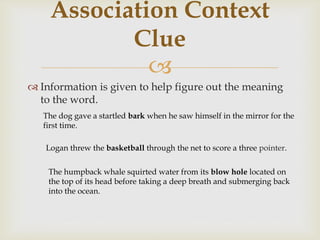 
 Information is given to help figure out the meaning
to the word.
Association Context
Clue
The dog gave a startled bark when he saw himself in the mirror for the
first time.
Logan threw the basketball through the net to score a three pointer.
The humpback whale squirted water from its blow hole located on
the top of its head before taking a deep breath and submerging back
into the ocean.
 