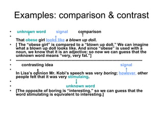 Examples: comparison & contrast unknown word   signal   comparison That  obese  girl  looks like   a blown up doll . [ The “obese girl” is compared to a “blown up doll.” We can imagine what a blown up doll looks like. And since “obese” is used with a noun, we know that it is an adjective; so now we can guess that the unknown word means “very, very fat.”] ---------------------------------------------------------------------------------------------  contrasting idea  signal In Lisa’s opinion Mr. Kobi’s speech was very  boring ;  however ,  other people felt that it was very  stimulaing . unknown word [The opposite of boring is “interesting,” so we can guess that the word stimulating is equivalent to interesting.] 