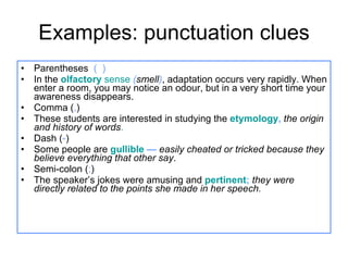 Examples: punctuation clues Parentheses  (  ) In the  olfactory  sense   ( smell ) , adaptation occurs very rapidly. When enter a room, you may notice an odour, but in a very short time your awareness disappears. Comma ( , ) These students are interested in studying the  etymology ,   the origin and history of words . Dash ( - ) Some people are  gullible  —  easily cheated or tricked because they believe everything that other say . Semi-colon ( ; ) The speaker’s jokes were amusing and  pertinent ;   they were directly related to the points she made in her speech. 