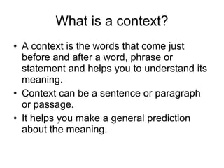 What is a context? A context is the words that come just before and after a word, phrase or statement and helps you to understand its meaning. Context can be a sentence or paragraph or passage. It helps you make a general prediction about the meaning. 