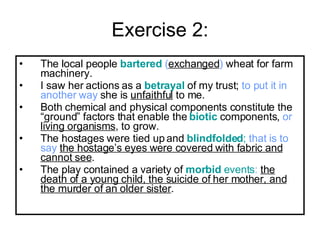 Exercise 2: The local people  bartered   ( exchanged )  wheat for farm machinery.  I saw her actions as a  betrayal  of my trust;  to put it in another   way  she is  unfaithful  to me.  Both chemical and physical components constitute the “ground” factors that enable the  biotic  components,  or   living organisms , to grow.  The hostages were tied up and  blindfolded ;   that is to say   the hostage’s eyes were covered with fabric and cannot see . The play contained a variety of  morbid  events :   the death of a young child, the suicide of her mother, and the murder of an older sister . 