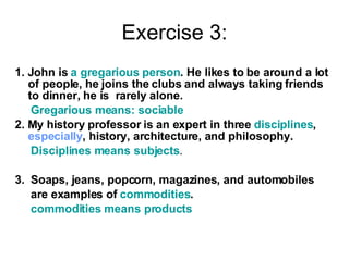 Exercise 3: 1. John is  a gregarious person . He likes to be around a lot of people, he joins the clubs and always taking friends to dinner, he is  rarely alone. Gregarious means: sociable   2. My history professor is an expert in three  disciplines ,  especially , history, architecture, and philosophy. Disciplines means subjects . 3.  Soaps, jeans, popcorn, magazines, and automobiles are examples of  commodities . commodities means products 