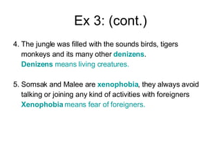 Ex 3: (cont.) 4. The jungle was filled with the sounds birds, tigers  monkeys and its many other  denizens . Denizens  means living creatures. 5. Somsak and Malee are  xenophobia , they always avoid  talking or joining any kind of activities with foreigners  Xenophobia  means fear of foreigners.   