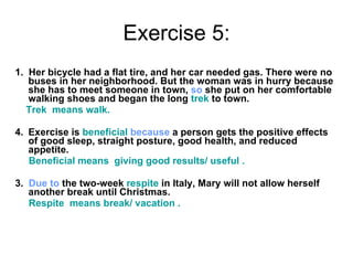 Exercise 5: 1.  Her bicycle had a flat tire, and her car needed gas. There were no buses in her neighborhood. But the woman was in hurry because she has to meet someone in town,  so  she put on her comfortable walking shoes and began the long  trek  to town.  Trek  means walk. Exercise is  beneficial  because  a person gets the positive effects of good sleep, straight posture, good health, and reduced appetite. Beneficial means  giving good results/ useful . 3.  Due to  the two-week  respite  in Italy, Mary will not allow herself another break until Christmas. Respite  means break/ vacation .   