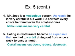 Ex. 5 (cont.) 4.  Mr. Joey is a  meticulous  person.  As result , he is very careful in his work. He corrects every errors he found even the smallest ones.  Meticulous means very careful . 5.  Eating in restaurants became  so   expensive   that   we had to  curtail  dining out from once a week to once a month.  Curtail means cut down, reduce, decrease . 