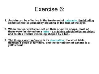 Exercise 6: 1.  Aspirin can be effective in the treatment of  cataracts ,   the blinding condition that is caused by clouding of the lens of the eyes . 2.  When pioneer craftsmen set up their primitive shops, most of them were fashioned on a  lathe  -   a machine which holds an object and rotates it while it is   being shaped by a tool . 3.  The thing a word refers to  is its  denotation ;  the word table denotes a piece of furniture, and the denotation of banana is a yellow fruit. 