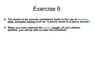 Exercise 6: 4.  The desire to be concise sometimes leads to the use of  maxims  -  wise, compact   saying  such as “a penny saves is a penny earned.” 5.  When you have reached the  acme   ( height )  of your athletic abilities, you will be able to enter the marathon. 