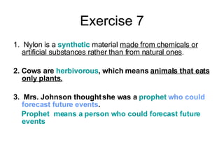 Exercise 7 1.  Nylon is a  synthetic  material  made from chemicals or artificial substances rather than from natural ones . 2. Cows are  herbivorous , which means  animals that eats only plants. 3.  Mrs. Johnson thought she was a  prophet   who could forecast future   events . Prophet  means a person who could forecast future events 