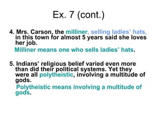 Ex. 7 (cont.) 4. Mrs. Carson, the  milliner , selling ladies’ hats,  in this town for almost 5 years said she loves her job. Milliner means one who sells ladies’ hats .  5. Indians’ religious belief varied even more than did their political systems. Yet they were all  polytheistic , involving a multitude of gods. Polytheistic means involving a multitude of gods . 