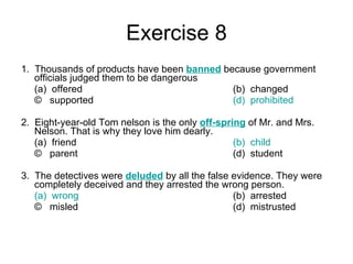 Exercise 8 1.  Thousands of products have been  banned   because government officials judged them to be dangerous (a)  offered (b)  changed ©  supported (d)  prohibited 2.  Eight-year-old Tom nelson is the only  off-spring  of Mr. and Mrs. Nelson. That is why they love him dearly. (a)  friend (b)  child ©  parent (d)  student 3.  The detectives were  deluded   by all the false evidence. They were completely deceived and they arrested the wrong person. (a)  wrong (b)  arrested ©  misled (d)  mistrusted  