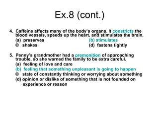 Ex.8   (cont.) 4.  Caffeine affects many of the body’s organs. It  constricts  the blood vessels, speeds up the heart, and stimulates the brain. (a)  preserves (b) stimulates ©  shakes (d)  fastens tightly 5.  Penny’s grandmother had a  premonition  of approaching trouble, so she warned the family to be extra careful. (a)  feeling of love and care (b)  feeling that something unpleasant is going to happen ©  state of constantly thinking or worrying about something (d) opinion or dislike of something that is not founded on   experience or reason 