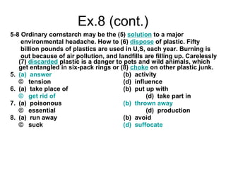 Ex.8 (cont.) 5-8 Ordinary cornstarch may be the (5)  solution  to a major  environmental headache. How to (6)  dispose  of plastic. Fifty  billion pounds of plastics are used in U,S, each year. Burning is  out because of air pollution, and landfills are filling up. Carelessly (7)  discarded  plastic is a danger to pets and wild animals, which  get entangled in six-pack rings or (8)   choke   on other plastic junk. 5.  (a)  answer (b)  activity ©  tension (d)  influence 6.  (a)  take place of (b)  put up with ©  get rid of (d)  take part in 7.  (a)  poisonous (b)  thrown away ©  essential (d)  production 8.  (a)  run away (b)  avoid ©  suck (d)  suffocate 