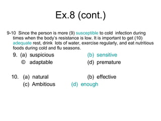 Ex.8 (cont.) 9-10  Since the person is more (9)  susceptible  to cold  infection during times when the body’s resistance is low. It is important to get (10)  adequate  rest, drink  lots of water, exercise regularly, and eat nutritious foods during cold and flu seasons. 9.  (a)  suspicious (b)  sensitive ©  adaptable (d)  premature 10. (a)  natural (b)  effective  (c)  Ambitious (d)  enough 