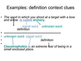 Examples: definition context clues The sport in which you shoot at a target with a bow and arrow  is called   archery .   signal word   unknown word   definition  ------------------------------------------------------ unknown word   signal word definition Claustrophobia   is   an extreme fear of being in a small enclosed place . 