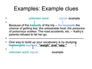 Examples: Example clues unknown word   signal   example  Because of the  hazards  of the trip –  for example   the chance of getting lost, the unbearable heat, the presence of poisonous snakes . The road accidents, etc. – Kathy’s parents refused to let her go. ------------------------------------------------------------------------- One way to build up your vocabulary is by studying  homonyms   such as ,  “weigh” and “way.” unknown word   signal   example 