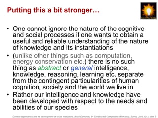 Context-dependency and the development of social institutions, Bruce Edmonds, 1st Constructed Complexities Workshop, Surrey, June 2013, slide 3
Putting this a bit stronger…
• One cannot ignore the nature of the cognitive
and social processes if one wants to obtain a
useful and reliable understanding of the nature
of knowledge and its instantiations
• (unlike other things such as computation,
energy conservation etc.) there is no such
thing as abstract or general intelligence,
knowledge, reasoning, learning etc. separate
from the contingent particularities of human
cognition, society and the world we live in
• Rather our intelligence and knowledge have
been developed with respect to the needs and
abilities of our species
 
