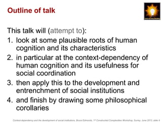 Context-dependency and the development of social institutions, Bruce Edmonds, 1st Constructed Complexities Workshop, Surrey, June 2013, slide 4
Outline of talk
This talk will (attempt to):
1. look at some plausible roots of human
cognition and its characteristics
2. in particular at the context-dependency of
human cognition and its usefulness for
social coordination
3. then apply this to the development and
entrenchment of social institutions
4. and finish by drawing some philosophical
corollaries
 