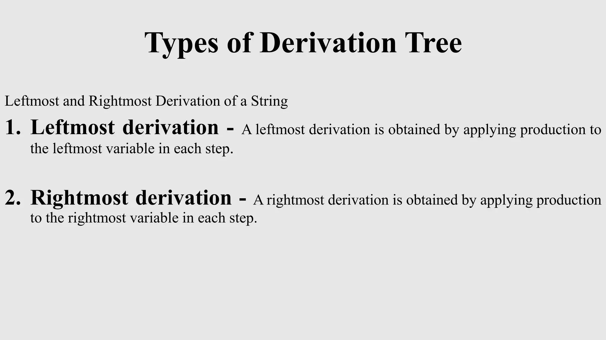 Types of Derivation Tree
Leftmost and Rightmost Derivation of a String
1. Leftmost derivation - A leftmost derivation is obtained by applying production to
the leftmost variable in each step.
2. Rightmost derivation - A rightmost derivation is obtained by applying production
to the rightmost variable in each step.
 