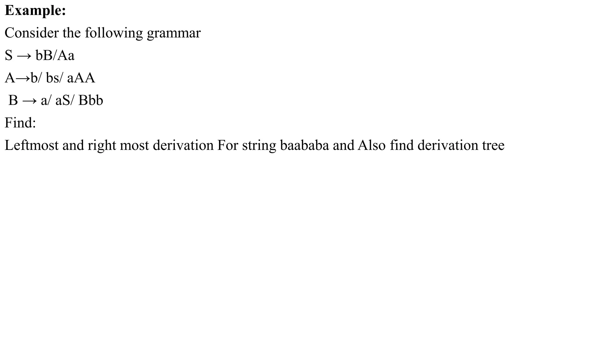 Example:
Consider the following grammar
S → bB/Aa
A→b/ bs/ aAA
B → a/ aS/ Bbb
Find:
Leftmost and right most derivation For string baababa and Also find derivation tree
 