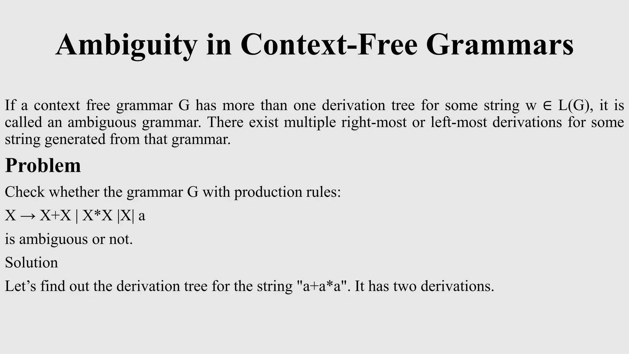 Ambiguity in Context-Free Grammars
If a context free grammar G has more than one derivation tree for some string w ∈ L(G), it is
called an ambiguous grammar. There exist multiple right-most or left-most derivations for some
string generated from that grammar.
Problem
Check whether the grammar G with production rules:
X → X+X | X*X |X| a
is ambiguous or not.
Solution
Let’s find out the derivation tree for the string "a+a*a". It has two derivations.
 