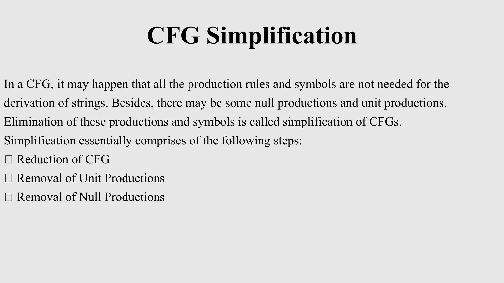 CFG Simplification
In a CFG, it may happen that all the production rules and symbols are not needed for the
derivation of strings. Besides, there may be some null productions and unit productions.
Elimination of these productions and symbols is called simplification of CFGs.
Simplification essentially comprises of the following steps:
Reduction of CFG
Removal of Unit Productions
Removal of Null Productions
 