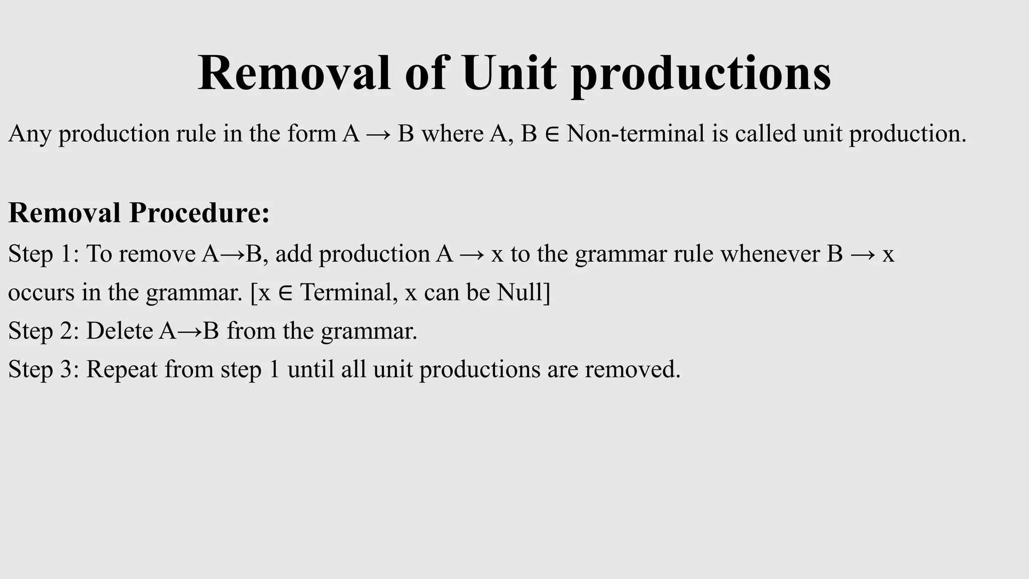 Removal of Unit productions
Any production rule in the form A → B where A, B ∈ Non-terminal is called unit production.
Removal Procedure:
Step 1: To remove A→B, add production A → x to the grammar rule whenever B → x
occurs in the grammar. [x ∈ Terminal, x can be Null]
Step 2: Delete A→B from the grammar.
Step 3: Repeat from step 1 until all unit productions are removed.
 