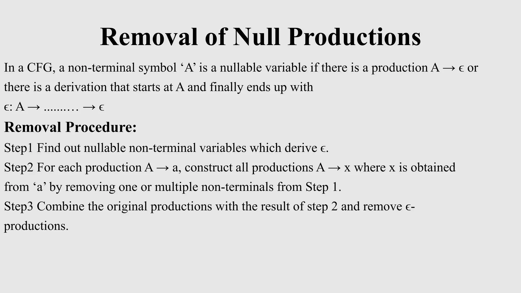 Removal of Null Productions
In a CFG, a non-terminal symbol ‘A’ is a nullable variable if there is a production A → ϵ or
there is a derivation that starts at A and finally ends up with
ϵ: A → .......… → ϵ
Removal Procedure:
Step1 Find out nullable non-terminal variables which derive ϵ.
Step2 For each production A → a, construct all productions A → x where x is obtained
from ‘a’ by removing one or multiple non-terminals from Step 1.
Step3 Combine the original productions with the result of step 2 and remove ϵ-
productions.
 