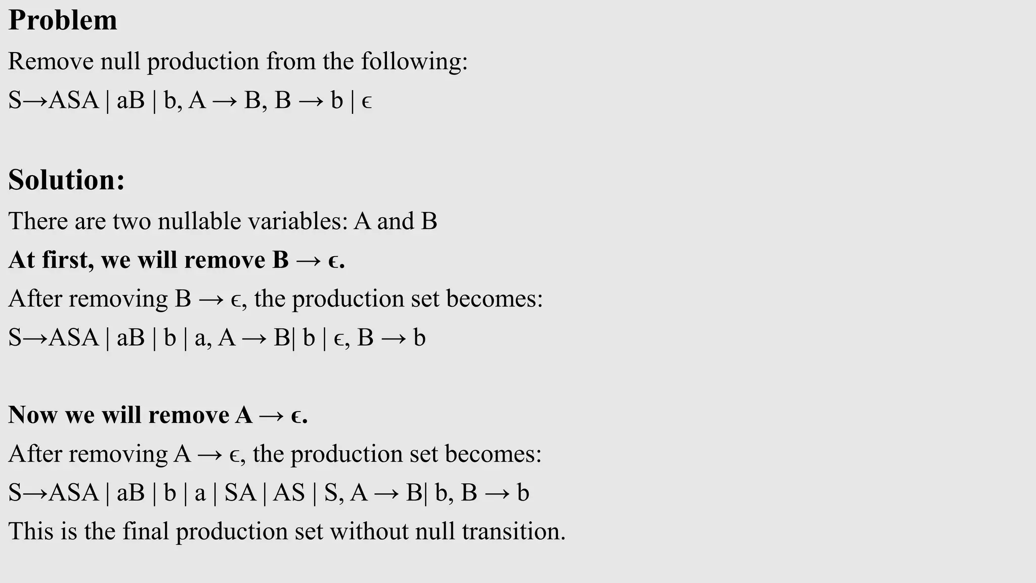 Problem
Remove null production from the following:
S→ASA | aB | b, A → B, B → b | ϵ
Solution:
There are two nullable variables: A and B
At first, we will remove B → ϵ.
After removing B → ϵ, the production set becomes:
S→ASA | aB | b | a, A → B| b | ϵ, B → b
Now we will remove A → ϵ.
After removing A → ϵ, the production set becomes:
S→ASA | aB | b | a | SA | AS | S, A → B| b, B → b
This is the final production set without null transition.
 