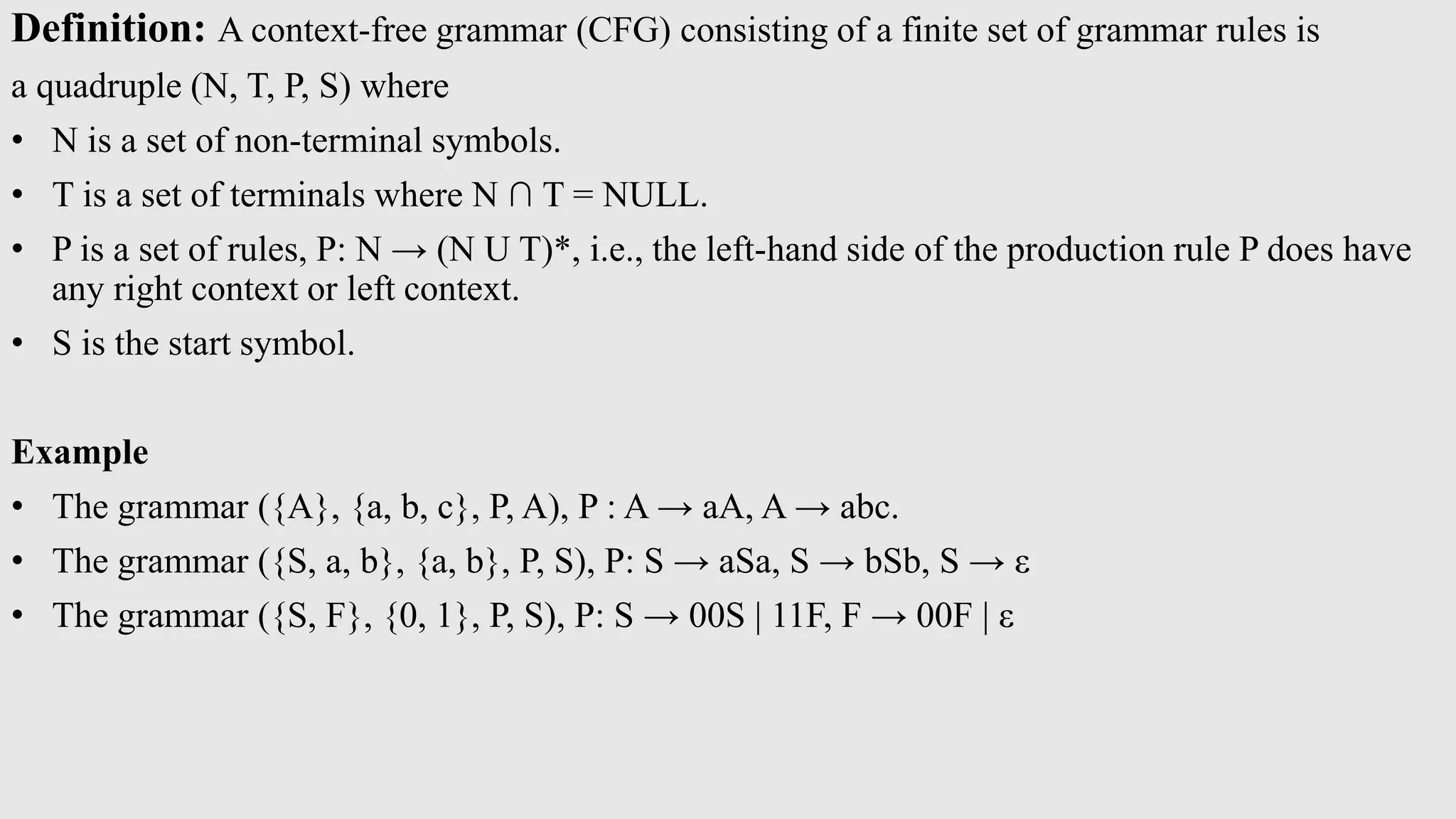 Definition: A context-free grammar (CFG) consisting of a finite set of grammar rules is
a quadruple (N, T, P, S) where
• N is a set of non-terminal symbols.
• T is a set of terminals where N ∩ T = NULL.
• P is a set of rules, P: N → (N U T)*, i.e., the left-hand side of the production rule P does have
any right context or left context.
• S is the start symbol.
Example
• The grammar ({A}, {a, b, c}, P, A), P : A → aA, A → abc.
• The grammar ({S, a, b}, {a, b}, P, S), P: S → aSa, S → bSb, S → ε
• The grammar ({S, F}, {0, 1}, P, S), P: S → 00S | 11F, F → 00F | ε
 