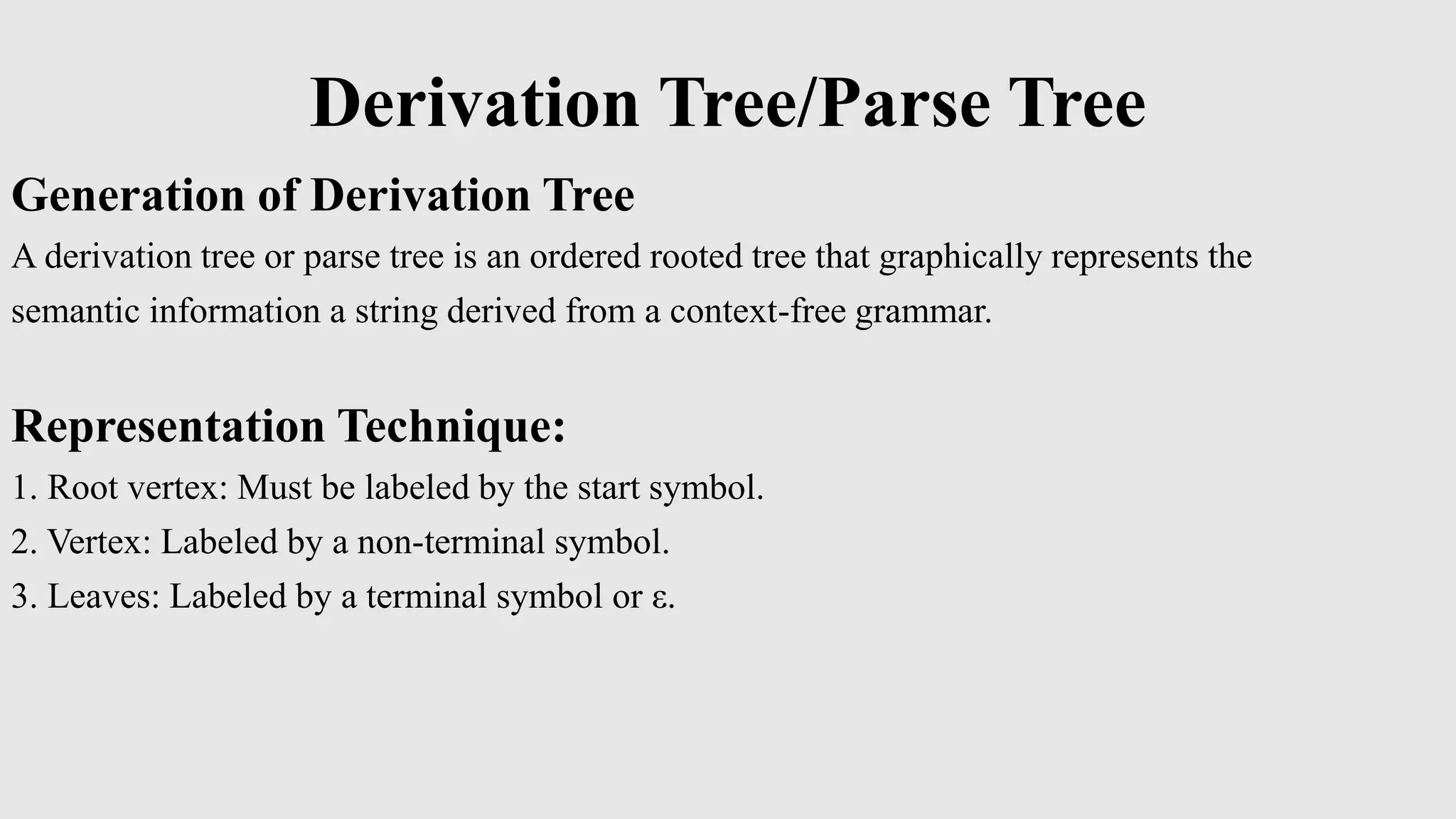 Derivation Tree/Parse Tree
Generation of Derivation Tree
A derivation tree or parse tree is an ordered rooted tree that graphically represents the
semantic information a string derived from a context-free grammar.
Representation Technique:
1. Root vertex: Must be labeled by the start symbol.
2. Vertex: Labeled by a non-terminal symbol.
3. Leaves: Labeled by a terminal symbol or ε.
 