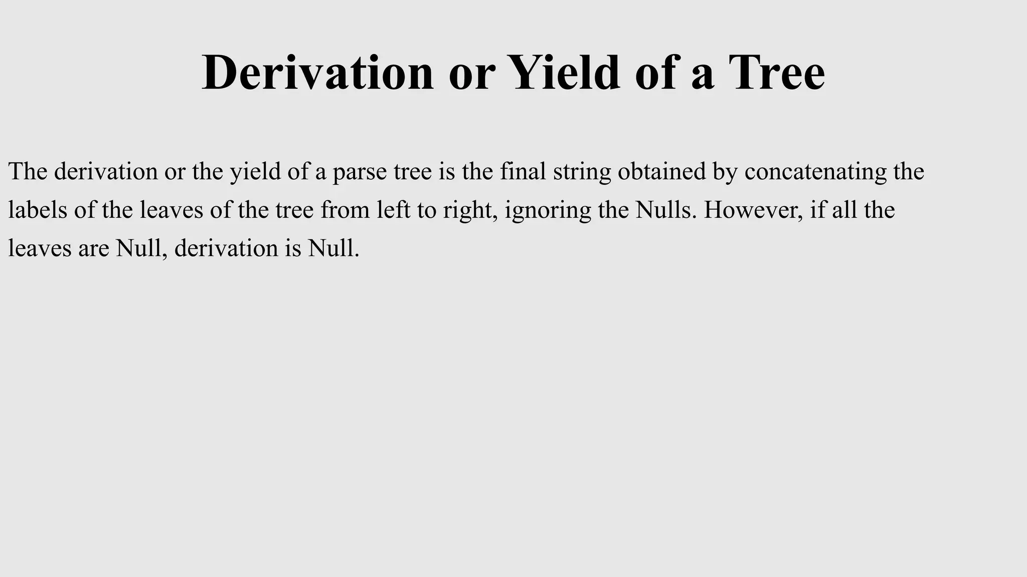 Derivation or Yield of a Tree
The derivation or the yield of a parse tree is the final string obtained by concatenating the
labels of the leaves of the tree from left to right, ignoring the Nulls. However, if all the
leaves are Null, derivation is Null.
 