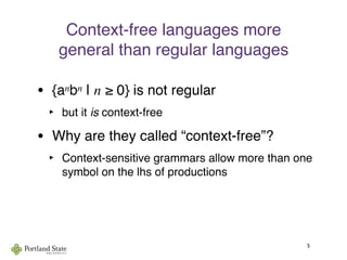 Context-free languages more
general than regular languages
• {anbn | n ≥ 0} is not regular
‣ but it is context-free
• Why are they called “context-free”?
‣ Context-sensitive grammars allow more than one
symbol on the lhs of productions
5
 
